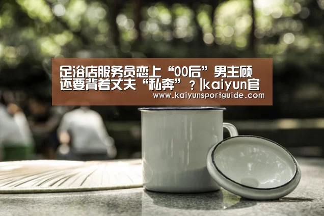 足浴店服务员恋上“00后”男主顾 还要背着丈夫“私奔”?|kaiyun官网(图2) kaiyun sports官网