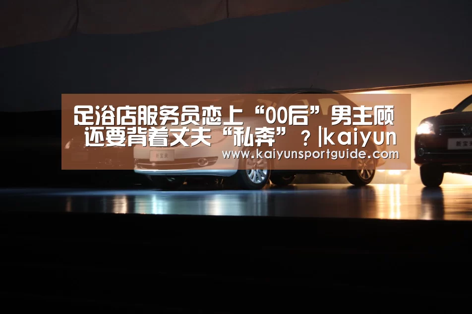足浴店服务员恋上“00后”男主顾 还要背着丈夫“私奔”?|kaiyun官网(图4) kaiyun sports官网